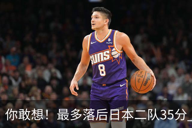 你敢想！最多落后日本二队35分 近10年男篮在干什么